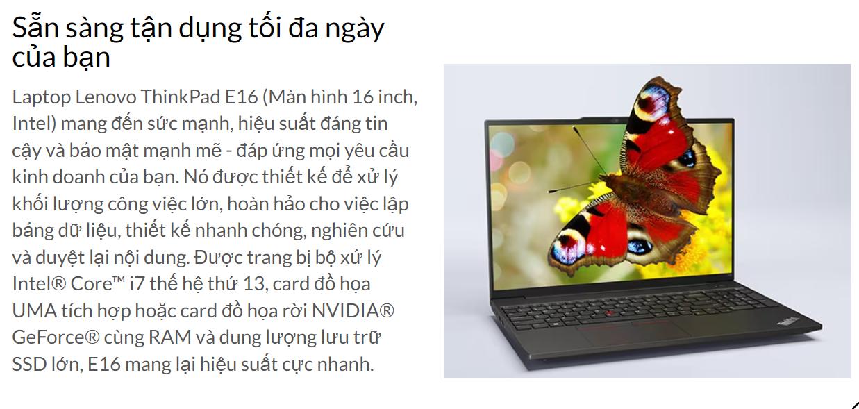 Laptop Lenovo Thinkpad E16 Gen 1 (21JN006GVN) đáp ứng một cách xuất sắc nhu cầu công việc và mang lại trải nghiệm giải trí tuyệt vời và thú vị cho người dùng.